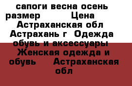 сапоги весна-осень, размер 39-40 › Цена ­ 200 - Астраханская обл., Астрахань г. Одежда, обувь и аксессуары » Женская одежда и обувь   . Астраханская обл.